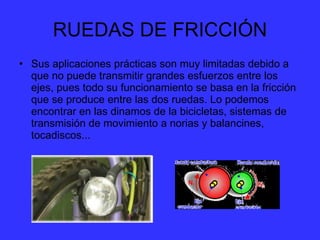 RUEDAS DE FRICCIÓN Sus aplicaciones prácticas son muy limitadas debido a que no puede transmitir grandes esfuerzos entre los ejes, pues todo su funcionamiento se basa en la fricción que se produce entre las dos ruedas. Lo podemos encontrar en las dinamos de la bicicletas, sistemas de transmisión de movimiento a norias y balancines, tocadiscos...  