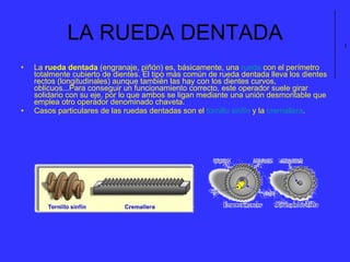 LA RUEDA DENTADA La  rueda dentada  (engranaje, piñón) es, básicamente, una  rueda  con el perímetro totalmente cubierto de dientes. El tipo más común de rueda dentada lleva los dientes rectos (longitudinales) aunque también las hay con los dientes curvos, oblicuos...Para conseguir un funcionamiento correcto, este operador suele girar solidario con su eje, por lo que ambos se ligan mediante una unión desmontable que emplea otro operador denominado chaveta.  Casos particulares de las ruedas dentadas son el  tornillo sinfín  y la  cremallera .                                                                                                           l 