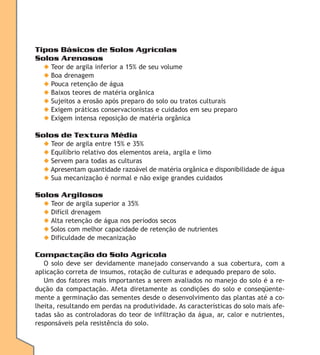 Tipos Básicos de Solos Agrícolas
Solos Arenosos
◆
◆
◆
◆
◆
◆
◆

Teor de argila inferior a 15% de seu volume
Boa drenagem
Pouca retenção de água
Baixos teores de matéria orgânica
Sujeitos a erosão após preparo do solo ou tratos culturais
Exigem práticas conservacionistas e cuidados em seu preparo
Exigem intensa reposição de matéria orgânica

Solos de Textura Média
◆ Teor de argila entre 15% e 35%
◆ Equilíbrio relativo dos elementos areia, argila e limo
◆ Servem para todas as culturas
◆ Apresentam quantidade razoável de matéria orgânica e disponibilidade de água
◆ Sua mecanização é normal e não exige grandes cuidados

Solos Argilosos
◆ Teor de argila superior a 35%
◆ Difícil drenagem
◆ Alta retenção de água nos períodos secos
◆ Solos com melhor capacidade de retenção de nutrientes
◆ Dificuldade de mecanização

Compactação do Solo Agrícola
O solo deve ser devidamente manejado conservando a sua cobertura, com a
aplicação correta de insumos, rotação de culturas e adequado preparo de solo.
Um dos fatores mais importantes a serem avaliados no manejo do solo é a redução da compactação. Afeta diretamente as condições do solo e conseqüentemente a germinação das sementes desde o desenvolvimento das plantas até a colheita, resultando em perdas na produtividade. As características do solo mais afetadas são as controladoras do teor de infiltração da água, ar, calor e nutrientes,
responsáveis pela resistência do solo.

 
