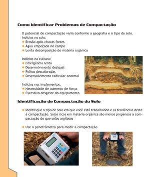 Como Identificar Problemas de Compactação
O potencial de compactação varia conforme a geografia e o tipo de solo.
Indícios no solo:
◆ Erosão após chuvas fortes
◆ Água empoçada no campo
◆ Lenta decomposição de matéria orgânica
Indícios na cultura:
◆ Emergência lenta
◆ Desenvolvimento desigual
◆ Folhas descoloradas
◆ Desenvolvimento radicular anormal
Indícios nos implementos:
◆ Necessidade de aumento de força
◆ Excessivo desgaste do equipamento

Identificação de Compactação do Solo
◆ Identifique o tipo de solo em que você está trabalhando e as tendências deste
à compactação. Solos ricos em matéria orgânica são menos propensos à compactação do que solos argilosos
◆ Use o penetrômetro para medir a compactação

 