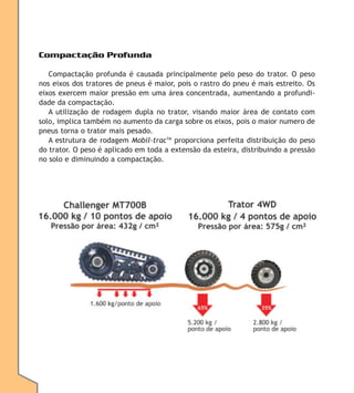 Compactação Profunda
Compactação profunda é causada principalmente pelo peso do trator. O peso
nos eixos dos tratores de pneus é maior, pois o rastro do pneu é mais estreito. Os
eixos exercem maior pressão em uma área concentrada, aumentando a profundidade da compactação.
A utilização de rodagem dupla no trator, visando maior área de contato com
solo, implica também no aumento da carga sobre os eixos, pois o maior numero de
pneus torna o trator mais pesado.
A estrutura de rodagem Mobil-tracTM proporciona perfeita distribuição do peso
do trator. O peso é aplicado em toda a extensão da esteira, distribuindo a pressão
no solo e diminuindo a compactação.

 