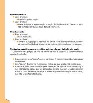 Umidade baixa

◆ Solos arenosos
● Excessiva pulverização.
◆ Solos argilosos
● Maior resistência à penetração e tração dos implementos, formando muitos torrões e dificultando as demais operações.
Umidade alta

◆ Solos arenosos
● Fácil manuseio.
◆ Solos argilosos
● Torna-se mais pegajoso, aderindo nas partes ativas dos implementos, causando maior dificuldade de tração para o trator e baixa qualidade no preparo.

Método prático para avaliar o teor de umidade do solo
Comprimir uma porção de solo na palma da mão e observar o comportamento
depois de soltá-lo.
◆ Se permanecer uma "bolota" com as partículas firmemente aderidas, há excesso
de umidade.
◆ Se a "bolota" desfizer-se facilmente, é sinal de que o solo está muito seco.
◆ A umidade ideal caracteriza-se pela formação da "bolota" com apenas algumas rachaduras, sendo que as partículas do solo mantêm-se relativamente
aderidas umas às outras, ou seja, a amostra apresenta-se repleta de trincas,
mas não se desfaz totalmente.

 