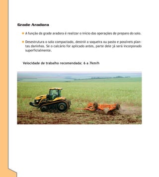 Grade Aradora
◆ A função da grade aradora é realizar o início das operações de preparo do solo.
◆ Desestrutura o solo compactado, destrói a soqueira ou pasto e possíveis plantas daninhas. Se o calcário for aplicado antes, parte dele já será incorporado
superficialmente.

Velocidade de trabalho recomendada: 6 a 7km/h

 