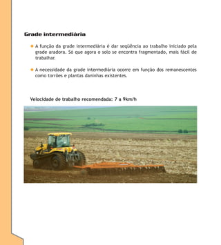 Grade intermediária
◆ A função da grade intermediária é dar seqüência ao trabalho iniciado pela
grade aradora. Só que agora o solo se encontra fragmentado, mais fácil de
trabalhar.
◆ A necessidade da grade intermediária ocorre em função dos remanescentes
como torrões e plantas daninhas existentes.

Velocidade de trabalho recomendada: 7 a 9km/h

 
