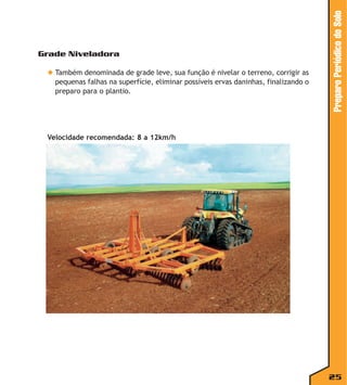 ◆ Também denominada de grade leve, sua função é nivelar o terreno, corrigir as
pequenas falhas na superfície, eliminar possíveis ervas daninhas, finalizando o
preparo para o plantio.

Preparo Periódico do Solo

Grade Niveladora

Velocidade recomendada: 8 a 12km/h

25

 