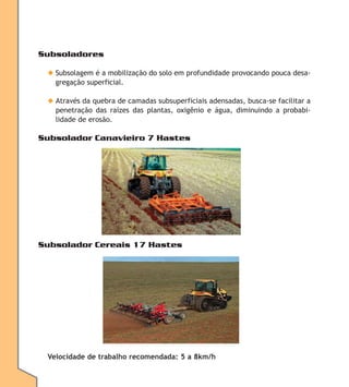 Subsoladores
◆ Subsolagem é a mobilização do solo em profundidade provocando pouca desagregação superficial.
◆ Através da quebra de camadas subsuperficiais adensadas, busca-se facilitar a
penetração das raízes das plantas, oxigênio e água, diminuindo a probabilidade de erosão.

Subsolador Canavieiro 7 Hastes

Subsolador Cereais 17 Hastes

Velocidade de trabalho recomendada: 5 a 8km/h

 