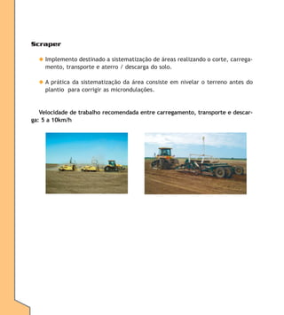 Scraper
◆ Implemento destinado a sistematização de áreas realizando o corte, carregamento, transporte e aterro / descarga do solo.
◆ A prática da sistematização da área consiste em nivelar o terreno antes do
plantio para corrigir as microndulações.

Velocidade de trabalho recomendada entre carregamento, transporte e descarga: 5 a 10km/h

 