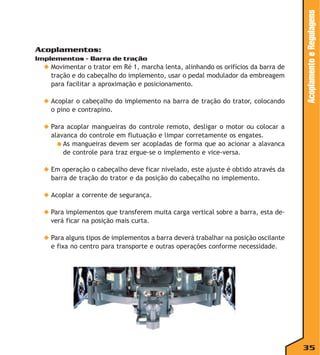 Implementos - Barra de tração

◆ Movimentar o trator em Ré 1, marcha lenta, alinhando os orifícios da barra de
tração e do cabeçalho do implemento, usar o pedal modulador da embreagem
para facilitar a aproximação e posicionamento.
◆ Acoplar o cabeçalho do implemento na barra de tração do trator, colocando
o pino e contrapino.

Acoplamento e Regulagens

Acoplamentos:

◆ Para acoplar mangueiras do controle remoto, desligar o motor ou colocar a
alavanca do controle em flutuação e limpar corretamente os engates.
● As mangueiras devem ser acopladas de forma que ao acionar a alavanca
de controle para traz ergue-se o implemento e vice-versa.
◆ Em operação o cabeçalho deve ficar nivelado, este ajuste é obtido através da
barra de tração do trator e da posição do cabeçalho no implemento.
◆ Acoplar a corrente de segurança.
◆ Para implementos que transferem muita carga vertical sobre a barra, esta deverá ficar na posição mais curta.
◆ Para alguns tipos de implementos a barra deverá trabalhar na posição oscilante
e fixa no centro para transporte e outras operações conforme necessidade.

35

 