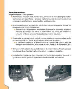 Acoplamentos:
Implementos - Três pontos

◆ Movimentar o trator em Ré 1, marcha lenta, alinhando os olhais de engate das barras inferior, com os orifícios / pinos do implemento, usar o pedal modulador da
embreagem para facilitar a aproximação e posicionamento.
◆ O acoplamento pode ser realizado utilizando o dispositivo especial "Cabide" ou
diretamente nos braços do hidráulico.
● Para facilitar o acoplamento movimentar os braços do hidráulico através da
alavanca de controle de altura / profundidade no painel de controle ou
acionar o botão de comando localizado no paralama esquerdo.
◆ Para acoplar as mangueiras do controle remoto, desligar o motor ou colocar a alavanca do controle em flutuação e limpar corretamente os engates.
● As mangueiras devem ser acopladas conforme a necessidade de aplicação. Por
exemplo: motor hidráulico, marcadores de linha, reversão do implemento, etc.
◆ O nivelamento longitudinal é ajustado através do terceiro ponto. A regulagem está
correta quando o chassi do implemento estiver nivelado em trabalho.
◆ O nivelamento transversal é obtido através dos braços intermediários do trator. O
ajuste está correto quando o implemento estiver nivelado em trabalho.

 