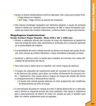◆ Nos tratores Challenger equipados com hidráulico dirigível, o ajuste da oscilação
lateral é obtido por comando eletro-hidráulico no TMC e calços limitadores colocados nas hastes dos cilindros hidráulicos, conforme bitola e largura das esteiras.

Acoplamento e Regulagens

◆ Ajustar os blocos estabilizadores conforme aplicação. Usar calços para ajustes finos.
● Folga lateral em trabalho.
● Sem folga / folga mínima na posição de transporte.

Regulagens implementos:
Grade Aradora Super Pesada - Mod. 25D x 36" x 440 mm

◆ Nivelar o cabeçalho através das furações no chassi do implemento ou posição da
barra de tração do trator. Este nivelamento é verificado com o conjunto operando
já na profundidade de trabalho.
◆ A profundidade de corte é obtida através da abertura do ângulo das seções de discos, feita através do cilindro hidráulico e calços limitadores colocados na haste.
◆ Aumentar a abertura entre as seções para trabalhar em terrenos com maior dificuldade de penetração dos discos.
◆ Para solos leves e soltos deve-se trabalhar com menor ângulo de abertura.
◆ O ângulo do cabeçalho do implemento pode ser ajustado em função do ângulo de abertura das seções, para obter um melhor alinhamento do conjunto trator / implemento. Este ajuste altera o ângulo de ataque das seções dos discos
e consequentemente o deslocamento lateral.
● O ajuste está correto quando obtemos um bom acabamento sem tendências
de deslocamento da linha de tração.
◆ A centralização da grade em relação ao trator é obtida deslocando-se o cabeçalho
mais à direita ou esquerda através dos furos existente. Este ajuste é importante
para o posicionamento da esteira do trator em relação ao sulco e também para
obter um melhor acabamento entre as passadas.

37

 