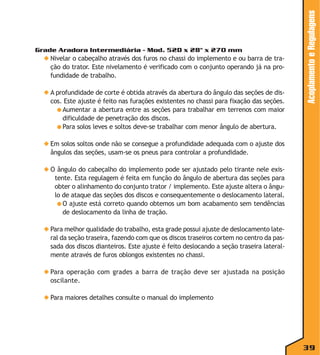 ◆ Nivelar o cabeçalho através dos furos no chassi do implemento e ou barra de tração do trator. Este nivelamento é verificado com o conjunto operando já na profundidade de trabalho.
◆ A profundidade de corte é obtida através da abertura do ângulo das seções de discos. Este ajuste é feito nas furações existentes no chassi para fixação das seções.
● Aumentar a abertura entre as seções para trabalhar em terrenos com maior
dificuldade de penetração dos discos.
● Para solos leves e soltos deve-se trabalhar com menor ângulo de abertura.

Acoplamento e Regulagens

Grade Aradora Intermediária - Mod. 52D x 28" x 270 mm

◆ Em solos soltos onde não se consegue a profundidade adequada com o ajuste dos
ângulos das seções, usam-se os pneus para controlar a profundidade.
◆ O ângulo do cabeçalho do implemento pode ser ajustado pelo tirante nele existente. Esta regulagem é feita em função do ângulo de abertura das seções para
obter o alinhamento do conjunto trator / implemento. Este ajuste altera o ângulo de ataque das seções dos discos e consequentemente o deslocamento lateral.
● O ajuste está correto quando obtemos um bom acabamento sem tendências
de deslocamento da linha de tração.
◆ Para melhor qualidade do trabalho, esta grade possui ajuste de deslocamento lateral da seção traseira, fazendo com que os discos traseiros cortem no centro da passada dos discos dianteiros. Este ajuste é feito deslocando a seção traseira lateralmente através de furos oblongos existentes no chassi.
◆ Para operação com grades a barra de tração deve ser ajustada na posição
oscilante.
◆ Para maiores detalhes consulte o manual do implemento

39

 