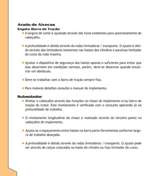 Arado de Aivecas
Engate Barra de Tração

◆ A largura de corte é ajustada através dos furos existentes para posicionamento do
cabeçalho.
◆ A profundidade é obtida através da rodas limitadoras / transporte. O ajuste é obtido através dos limitadores existentes nas hastes dos cilindros e parafuso limitador
do curso da roda traseira.
◆ Ajustar o dispositivo de segurança das hastes apenas o suficiente para evitar que
elas desarmem em condições normais, porém, deve-se desarmar quando encontrar um obstáculo.
◆ Deve-se trabalhar com a barra de tração sempre fixa.
◆ Para maiores detalhes consulte o manual do implemento.

Subsolador
◆ Nivelar o cabeçalho através das furações no chassi do implemento e/ou barra de
tração do trator. Este nivelamento é verificado com o conjunto operando já na
profundidade de trabalho.
◆ O nivelamento longitudinal do chassi é realizado através do terceiro ponto no
cabeçalho do implemento.
◆ Ajusta-se o espaçamento entre hastes na barra porta-ferramentas conforme largura de trabalho desejada.
◆ A profundidade é obtida através da rodas limitadoras / transporte. O ajuste pode
ser através de calços colocados na haste do cilindro ou fuso limitador do curso.

 