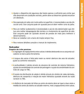 ◆ Para operação em solos com muita palha na superfície, é recomendado o uso dos discos de corte. Este conjunto pode ser ajustado para se obter melhor corte da palha.

Acoplamento e Regulagens

◆ Ajustar o dispositivo de segurança das hastes apenas o suficiente para evitar que
elas desarmem em condições normais, porém deve-se desarmar quando encontrar
um obstáculo.

◆ Para um melhor acabamento é recomendado o uso do rolo destorroador que efetua uma melhor desagregação dos torrões e o nivelamento da superfície do solo.
Este conjunto pode ser ajustado através de pressão de mola para melhorar o
destorroamento.
◆ Deve-se trabalhar com a barra de tração sempre fixa.
◆ Para maiores detalhes consulte o manual do implemento.

Sulcador
Engate de três pontos:

◆ A regulagem do espaçamento entre sulcos é obtida deslocando-se os conjuntos sulcadores na barra porta-ferramenta.
◆ A largura dos sulcos é feita pela maior ou menor abertura das asas do sulcador;
ajuste-as conforme necessário.
◆ A profundidade é obtida através da alavanca de controle do sistema hidráulico,
ajustes da sensibilidade do controle de patinagem e ajuste da sensibilidade do controle de carga no TMC.
◆ O ajuste da distribuição de adubo é obtido através do câmbio de rodas dentadas,
abertura de comportas e rotação do motor hidráulico ajustado através da vazão
variável no TMC.
◆ A distância do marcador de linhas ao centro da esteira deve ser igual a duas vezes a
medida do centro da esteira ao sulcador externo, mais o espaçamento entre sulcos.

41

 
