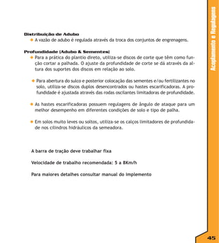 ◆ A vazão de adubo é regulada através da troca dos conjuntos de engrenagens.
Profundidade (Adubo & Sementes)

◆ Para a prática do plantio direto, utiliza-se discos de corte que têm como função cortar a palhada. O ajuste da profundidade de corte se dá através da altura dos suportes dos discos em relação ao solo.

Acoplamento e Regulagens

Distribuição de Adubo

◆ Para abertura do sulco e posterior colocação das sementes e/ou fertilizantes no
solo, utiliza-se discos duplos desencontrados ou hastes escarificadoras. A profundidade é ajustada através das rodas oscilantes limitadoras de profundidade.
◆ As hastes escarificadoras possuem regulagens de ângulo de ataque para um
melhor desempenho em diferentes condições de solo e tipo de palha.
◆ Em solos muito leves ou soltos, utiliza-se os calços limitadores de profundidade nos cilindros hidráulicos da semeadora.

A barra de tração deve trabalhar fixa
Velocidade de trabalho recomendada: 5 a 8Km/h
Para maiores detalhes consultar manual do implemento

45

 