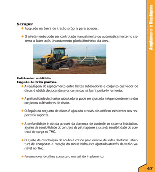 ◆ Acoplado na barra de tração própria para scraper;
◆ O nivelamento pode ser controlado manualmente ou automaticamente no sistema a laser após levantamento planialtimétrico da área.

Acoplamento e Regulagens

Scraper

Cultivador múltiplo
Engate de três pontos:

◆ A regulagem do espaçamento entre hastes subsoladoras e conjunto cultivador de
discos é obtida deslocando-se os conjuntos na barra porta-ferramenta.
◆ A profundidade das hastes subsoladoras pode ser ajustada independentemente dos
conjuntos cultivadores de discos.
◆ O ângulo do conjunto de discos é ajustado através dos orifícios existentes nos respectivos suportes.
◆ A profundidade é obtida através da alavanca de controle do sistema hidráulico,
ajustes da sensibilidade do controle de patinagem e ajuste da sensibilidade do controle de carga no TMC.
◆ O ajuste da distribuição de adubo é obtido pelo câmbio de rodas dentadas, abertura de comportas e rotação do motor hidráulico ajustado através da vazão variável no TMC.
◆ Para maiores detalhes consulte o manual do implemento.

47

 