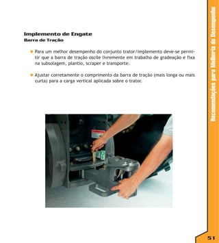 Barra de Tração

◆ Para um melhor desempenho do conjunto trator/implemento deve-se permitir que a barra de tração oscile livremente em trabalho de gradeação e fixa
na subsolagem, plantio, scraper e transporte.
◆ Ajustar corretamente o comprimento da barra de tração (mais longa ou mais
curta) para a carga vertical aplicada sobre o trator.

Recomendações para Melhoria do Desempenho

Implemento de Engate

51

 