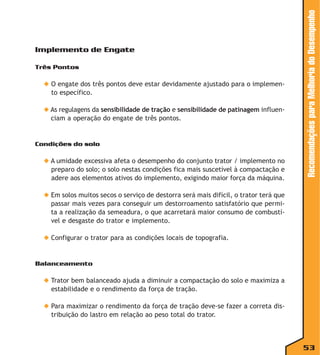 Três Pontos

◆ O engate dos três pontos deve estar devidamente ajustado para o implemento específico.
◆ As regulagens da sensibilidade de tração e sensibilidade de patinagem influenciam a operação do engate de três pontos.

Condições do solo

◆ A umidade excessiva afeta o desempenho do conjunto trator / implemento no
preparo do solo; o solo nestas condições fica mais suscetível à compactação e
adere aos elementos ativos do implemento, exigindo maior força da máquina.

Recomendações para Melhoria do Desempenho

Implemento de Engate

◆ Em solos muitos secos o serviço de destorra será mais difícil, o trator terá que
passar mais vezes para conseguir um destorroamento satisfatório que permita a realização da semeadura, o que acarretará maior consumo de combustível e desgaste do trator e implemento.
◆ Configurar o trator para as condições locais de topografia.

Balanceamento

◆ Trator bem balanceado ajuda a diminuir a compactação do solo e maximiza a
estabilidade e o rendimento da força de tração.
◆ Para maximizar o rendimento da força de tração deve-se fazer a correta distribuição do lastro em relação ao peso total do trator.

53

 