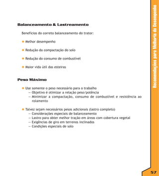 Benefícios do correto balanceamento do trator:
◆ Melhor desempenho
◆ Redução da compactação do solo
◆ Redução do consumo de combustível
◆ Maior vida útil das esteiras

Peso Máximo
◆ Use somente o peso necessário para o trabalho
— Objetivo é otimizar a relação peso/potência
— Minimizar a compactação, consumo de combustível e resistência ao
rolamento

Recomendações para Melhoria do Desempenho

Balanceamento & Lastreamento

◆ Talvez sejam necessários pesos adicionais (lastro completo)
— Considerações especiais de balanceamento
— Lastro para obter melhor tração em áreas com cobertura vegetal
— Exigências de giro em terrenos inclinados
— Condições especiais de solo

57

 