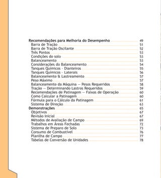 Recomendações para Melhoria do Desempenho
Barra de Tração
Barra de Tração Oscilante
Três Pontos
Condições do solo
Balanceamento
Considerações do Balanceamento
Tanques Químicos – Dianteiros
Tanques Químicos – Laterais
Balanceamento & Lastreamento
Peso Máximo
Balanceamento da Máquina — Pesos Requeridos
Tração — Determinando Lastros Requeridos
Recomendações de Patinagem — Faixas de Operação
Como Calcular a Patinagem
Fórmula para o Cálculo da Patinagem
Sistema de Direção
Demonstrações
Objetivos
Revisão Inicial
Métodos de Avaliação de Campo
Trabalhos em Áreas Fechadas
Sistema de Preparo de Solo
Consumo de Combustível
Planilha de Campo
Tabelas de Conversão de Unidades

49
51
52
53
53
53
54
55
56
57
57
58
59
60
60
61
63
65
67
67
69
72
73
76
77
78

 