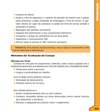 Demonstrações

◆ Limpeza da cabina
◆ Ajuste o cinto de segurança e o assento do operador de maneira que a pessoa
possa pressionar o pedal modulador da embreagem e freio de serviço. O operador deverá ser capaz de pressionar os pedais do freio de serviço sentado e
encostado no assento
◆ Regulagem dos espelhos retrovisores
◆ Inspeção dos implementos e seus componentes hidráulicos
◆ Completar o tanque de combustível em um local plano
◆ Inspecionar o funcionamento TMC
◆ Efetuar todos os ajustes no TMC conforme necessário.
Referência: Para maiores esclarecimentos, veja os tópicos relacionados no Manual de Operação & Manutenção.

Métodos de Avaliação de Campo
Método em Tiros

Consiste em uma pista de comprimento conhecido, onde o trator acoplado com o
implemento percorrerá uma distância em ritmo de trabalho com a finalidade de medir:
◆ Tempo para cobrir o percurso;
◆ Largura e profundidade de trabalho.
Com os dados acima podemos calcular:
◆ Velocidade de deslocamento
◆ Produção teórica em ha/hora.
Este método aplica-se a:
◆ Avaliar comparativamente dois ou mais tratores;
◆ Comparar resultados obtidos em áreas demarcadas contra valores teóricos
para determinar a eficiência
◆ Otimizar a adequação do conjunto trator e implemento.

69

 