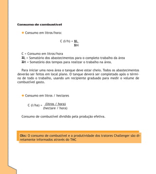 Consumo de combustível

◆ Consumo em litros/hora:
C (l/h) = L
H
C = Consumo em litros/hora
L = Somatório dos abastecimentos para o completo trabalho da área
H = Somatório dos tempos para realizar o trabalho na área.
Para iniciar uma nova área o tanque deve estar cheio. Todos os abastecimentos
deverão ser feitos em local plano. O tanque deverá ser completado após o término de todo o trabalho, usando um recipiente graduado para medir o volume de
combustível gasto.

◆ Consumo em litros / hectares
C (l/ha) = (litros / hora)
(hectare / hora)
Consumo de combustível dividido pela produção efetiva.

Obs: O consumo de combustível e a produtividade dos tratores Challenger são diretamente informados através do TMC

 