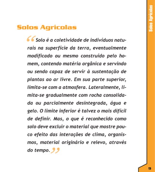 “

Solos Agrícolas

Solos Agrícolas
Solo é a coletividade de indivíduos natu-

rais na superfície da terra, eventualmente
modificado ou mesmo construído pelo homem, contendo matéria orgânica e servindo
ou sendo capaz de servir à sustentação de
plantas ao ar livre. Em sua parte superior,
limita-se com a atmosfera. Lateralmente, limita-se gradualmente com rocha consolidada ou parcialmente desintegrada, água e
gelo. O limite inferior é talvez o mais difícil
de definir. Mas, o que é reconhecido como
solo deve excluir o material que mostre pouco efeito das interações de clima, organismos, material originário e relevo, através

”

do tempo.

9

 