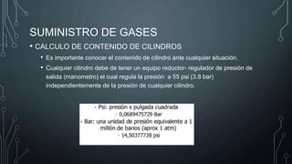 SUMINISTRO DE GASES
• CALCULO DE CONTENIDO DE CILINDROS
• Es importante conocer el contenido de cilindro ante cualquier situación.
• Cualquier cilindro debe de tener un equipo reductor- regulador de presión de
salida (manometro) el cual regula la presión a 55 psi (3.8 bar)
independientemente de la presión de cualquier cilindro.
 