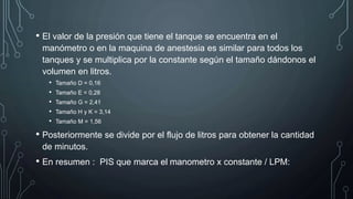 • El valor de la presión que tiene el tanque se encuentra en el
manómetro o en la maquina de anestesia es similar para todos los
tanques y se multiplica por la constante según el tamaño dándonos el
volumen en litros.
• Tamaño D = 0,16
• Tamaño E = 0,28
• Tamaño G = 2,41
• Tamaño H y K = 3,14
• Tamaño M = 1,56
• Posteriormente se divide por el flujo de litros para obtener la cantidad
de minutos.
• En resumen : PIS que marca el manometro x constante / LPM:
 