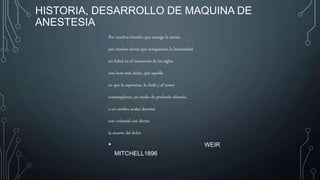 HISTORIA, DESARROLLO DE MAQUINA DE
ANESTESIA
Por muchos triunfos que consiga la mente,
por muchos dones que enriquezcan la humanidad,
no habrá en el transcurso de los siglos
una hora más dulce, que aquella
en que la esperanza, la duda y el temor
contemplaron, en medio de profundo silencio,
a un cerebro audaz decretar
con voluntad casi divina
la muerte del dolor.
• WEIR
MITCHELL1896
 
