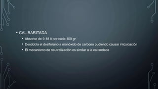 • CAL BARITADA
• Absorbe de 9-18 lt por cada 100 gr
• Desdobla el desflorano a monóxido de carbono pudiendo causar intoxicación
• El mecanismo de neutralización es similar a la cal sodada
 