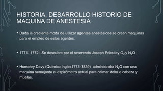 HISTORIA, DESARROLLO HISTORIO DE
MAQUINA DE ANESTESIA
• Dada la creciente moda de utilizar agentes anestésicos se crean maquinas
para el empleo de estos agentes.
• 1771- 1772: Se descubre por el reverendo Joseph Priestley O2 y N2O
• Humphry Davy (Químico Ingles1778-1829) administraba N2O con una
maquina semejante al espirómetro actual para calmar dolor e cabeza y
muelas.
 
