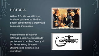 HISTORIA
William T.G. Morton utilizo su
inhalador para éter en 1846 en
Boston demostrando la efectividad
para usos anestésicos.
Posteriormente se hicieron
reformas a este invento pasando
por las manos de Jhon Snow y el
Dr. James Young Simpson
utilizando una sistema de no
reinhalacion.
 