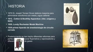 HISTORIA
• 1876 Dr. Joseph Tomas Clover elabora maquina para
administrar cloroformo con metal y agua caliente
• 1912 , Cotton & Boothby Apparatus ( éter, oxigeno y
N2O)
• 1920, Lundy Rochester Model Machine
• 1930 primer Aparato de anestesiología de circuito
cerrado
• Posteriormente se han hecho diferentes reformas para
perfeccionar e incorporar flujometros y vaporizadores y
diferentes mezclas de gases
 