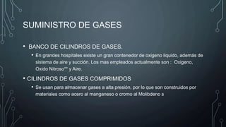 SUMINISTRO DE GASES
• BANCO DE CILINDROS DE GASES.
• En grandes hospitales existe un gran contenedor de oxigeno liquido, además de
sistema de aire y succión. Los mas empleados actualmente son : Oxigeno,
Oxido Nitroso** y Aire.
• CILINDROS DE GASES COMPRIMIDOS
• Se usan para almacenar gases a alta presión, por lo que son construidos por
materiales como acero al manganeso o cromo al Molibdeno s
 