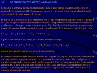 1. 3           CORRIENTES TRANSITORIAS MÁXIMAS   Representa la corriente transitoria de armadura i a  para el caso cuando el cortocircuito ocurre en el instante de tiempo representado. La corriente transitoria i a  tiene otra forma cuando el cortocircuito ocurre en cualquier otro instante  de tiempo.   La bobina de la armadura no esta  entrelazada con el flujo total principal del rotor. Esta es la posición en la que los ejes de ambos arrollamientos coinciden. Se supondrá que el rotor tiene únicamente un arrollamiento del campo. La condición para que el flujo de cada arrollamiento tenga que permanecer sin cambio, produce la relación siguiente para el arrollamiento de la armadura, en el tiempo t = α/w:   i a  * L m  *  ( l +   a   )  + ( I f  + I f  ) *  L m  *  cos α = I f  * L m   Y para el arrollamiento del campo en el mismo instante de tiempo:   I f  * L m  * ( 1 +  τ f  ) + i f  * L m  * ( 1 +  τ f  ) + i a  * L m  * cos α = I f  * L m  * ( 1 +  τ f  )   donde  α  es el ángulo entre los ejes de los 2 arrollamientos.   La corriente transitoria de la armadura consiste en dos partes. La segunda parte es una corriente alterna que tiene la misma magnitud que antes. La primera corriente unidireccional.  Por consiguiente, la corriente transitoria del campo consiste también en partes.  Esta corriente, como antes, contrarresta la corriente de c-a de la armadura para mantener el flujo inicial entrelazado con el arrollamiento del campo.  La primera parte de la corriente transitoria del campo es una corriente alterna debida a la corriente directa en la armadura.   