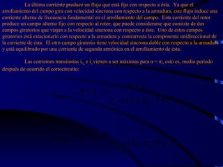 La última corriente produce un flujo que está fijo con respecto a ésta.  Ya que el arrollamiento del campo gira con velocidad síncrona con respecto a la armadura, este flujo induce una corriente alterna de frecuencia fundamental en el arrollamiento del campo.  Esta corriente del rotor produce un campo alterno fijo con respecto al rotor, que puede considerarse que consiste de dos campos giratorios que viajan a la velocidad síncrona con respecto a éste.  Uno de estos campos giratorios está estacionario con respecto a la armadura y contrarresta la componente unidireccional de la corriente de ésta.  El otro campo giratorio tiene velocidad síncrona doble con respecto a la armadura y está equilibrado por una corriente de segunda armónica en el arrollamiento de ésta.   Las corrientes transitorias i, a  e i f  vienen a ser máximas para  α  = π|, esto es, medio periodo después de ocurrido el cortocircuito: 