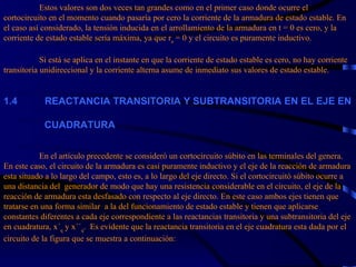 Estos valores son dos veces tan grandes como en el primer caso donde ocurre el cortocircuito en el momento cuando pasaría por cero la corriente de la armadura de estado estable. En el caso así considerado, la tensión inducida en el arrollamiento de la armadura en t = 0 es cero, y la corriente de estado estable sería máxima, ya que r a  = 0 y el circuito es puramente inductivo.   Si está se aplica en el instante en que la corriente de estado estable es cero, no hay corriente transitoria unidireccional y la corriente alterna asume de inmediato sus valores de estado estable. 1. 4             REACTANCIA TRANSITORIA Y SUBTRANSITORIA EN EL EJE EN    CUADRATURA     En el artículo precedente se consideró un cortocircuito súbito en las terminales del genera. En este caso, el circuito de la armadura es casi puramente inductivo y el eje de la reacción de armadura esta situado a lo largo del campo, esto es, a lo largo del eje directo. Si el cortocircuitó súbito ocurre a una distancia del  generador de modo que hay una resistencia considerable en el circuito, el eje de la reacción de armadura esta desfasado con respecto al eje directo. En este caso ambos ejes tienen que tratarse en una forma similar  a la del funcionamiento de estado estable y tienen que aplicarse constantes diferentes a cada eje correspondiente a las reactancias transitoria y una subtransitoria del eje en cuadratura, x´ q  y x´´ q .  Es evidente que la reactancia transitoria en el eje cuadratura esta dada por el circuito de la figura que se muestra a continuación: 