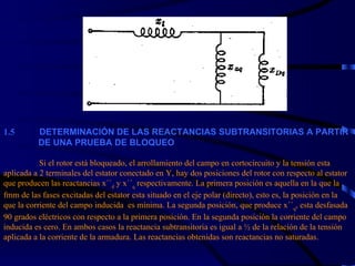 1. 5             DETERMINACIÓN DE LAS REACTANCIAS SUBTRANSITORIAS A PARTIR    DE UNA PRUEBA DE BLOQUEO   Si el rotor está bloqueado, el arrollamiento del campo en cortocircuito y la tensión esta aplicada a 2 terminales del estator conectado en Y, hay dos posiciones del rotor con respecto al estator que producen las reactancias x´´ d  y x´´ q  respectivamente. La primera posición es aquella en la que la fmm de las fases excitadas del estator esta situado en el eje polar (directo), esto es, la posición en la que la corriente del campo inducida  es mínima. La segunda posición, que produce x´´ q , esta desfasada 90 grados eléctricos con respecto a la primera posición. En la segunda posición la corriente del campo inducida es cero. En ambos casos la reactancia subtransitoria es igual a ½ de la relación de la tensión aplicada a la corriente de la armadura. Las reactancias obtenidas son  r eactancias no saturadas. 
