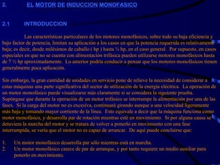 2.                EL   MOTOR   DE   INDUCCION   MONOFASICO     2.1 INTRODUCCION   Las características particulares de los motores monofásicos, sobre todo su baja eficiencia y bajo factor de potencia, limitan su aplicación a los casos en que la potencia requerida es relativamente baja; es decir, desde milésimos de caballo ( hp ) hasta ¾ hp, en el caso general.  Por supuesto, en casos especiales en que no se cuenta con alimentación trifásica pueden utilizarse motores monofásicos hasta de 7 ½ hp aproximadamente.  Lo anterior podría conducir a pensar que los motores monofásicos tienen generalmente poca aplicación.   Sin embargo, la gran cantidad de unidades en servicio pone de relieve la necesidad de considerar a estas máquinas una parte significativa del sector de utilización de la energía eléctrica.  La operación de un motor monofásico puede visualizarse más claramente si se considera la siguiente prueba.  Supóngase que durante la operación de un motor trifásico se interrumpe la alimentación por una de las fases.  Si la carga del motor no es excesiva, continuará girando aunque a una velocidad ligeramente más baja y tomando mayor corriente de la línea.  Esto equivale a decir que la máquina funciona como motor monofásico, y desarrolla par de rotación mientras esté en movimiento.  Si por alguna causa se detuviera la marcha del motor y se tratara de volver a ponerlo en movimiento con una fase interrumpida, se vería que el motor no es capaz de arrancar.  De aquí puede concluirse que:   1.      Un motor monofásico desarrolla par sólo mientras está en marcha. 2.  Un motor monofásico carece de par de arranque, y por tanto requiere un medio auxiliar para   ponerlo en movimiento.   