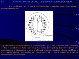 2 .2                     GENERALIDADES DEL MOTOR DE INDUCCION MONOFASICO   Si se considera un estator con un devanado monofásico distribuido en sus ranuras, como se muestra a continuación: Es posible analizar el comportamiento del campo magnético que se crea al alimentar dicho devanado y concluir de inmediato que dicho campo magnético cambia de magnitud y dirección conforme varía sinusoidalmente la alimentación; es decir, se obtendrá un campo magnético pulsante variable en el tiempo pero estacionario en el espacio y que en consecuencia, no es capaz de producir par de rotación como se muestra a continuación: 