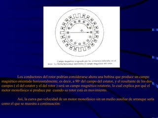 Los conductores del rotor podrían considerarse ahora una bobina que produce un campo magnético orientado horizontalmente; es decir, a 90 o  del campo del estator, y el resultante de los dos campos ( el del estator y el del rotor ) será un campo magnético rotatorio, lo cual explica por qué el motor monofásico sí produce par  cuando su rotor está en movimiento.   Así, la curva par-velocidad de un motor monofásico sin un medio auxiliar de arranque sería como el que se muestra a continuación: 
