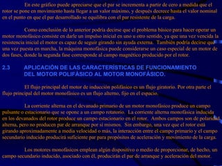 En este gráfico puede apreciarse que el par se incrementa a partir de cero a medida que el rotor se pone en movimiento hasta llegar a un valor máximo, y después decrece hasta el valor nominal en el punto en que el par desarrollado se equilibra con el par resistente de la carga.   Como conclusión de lo anterior podría decirse que el problema básico para hacer operar un motor monofásico consiste en darle un impulso inicial en uno u otro sentido, ya que una vez vencida la resistencia inicial el motor es capaz de seguir girando sin ayuda externa.  También podría decirse que una vez puesta en marcha, la máquina monofásica puede considerarse un caso especial de un motor de dos fases, donde la segunda fase corresponde al campo magnético producido por el rotor. 2 . 3           APLICACIÓN DE LAS CARACTERÍSTICAS DE FUNCIONAMIENTO    DEL MOTOR POLIFÁSICO AL MOTOR MONOFÁSICO.   El flujo principal del motor de inducción polifásico es un flujo giratorio. Por otra parte el flujo principal del motor monofásico es un flujo alterno, fijo en el espacio.   La corriente alterna en el devanado primario de un motor monofásico produce un campo pulsante o estacionario que se opone a un campo rotatorio.  La corriente alterna monofásica inducida en los devanados del rotor produce un campo estacionario en el rotor.  Ambos campos son de polaridad alterna, pero no producen par de arranque por sí mismos.  Sin embargo, una vez que el rotor está girando aproximadamente a media velocidad o más, la interacción entre el campo primario y el campo secundario inducido producirá suficiente par para propósitos de aceleración y movimiento de la carga.   Los motores monofásicos emplean algún dispositivo o medio de proporcionar, de hecho, un campo secundario inducido, asociado con él, producirán el par de arranque y aceleración del motor.   