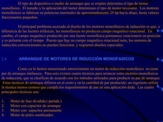 El tipo de dispositivo o medio de arranque que se emplee determina el tipo de motor monofásico.  El tamaño y la aplicación del motor determinan el tipo de motor necesario.  Los motores monofásicos se fabrican en potencias nominales de aproximadamente 25 hp hacia abajo, hasta valores fraccionarios pequeños.   El principal problema asociado al diseño de los motores monofásicos de inducción es que, a diferencia de las fuentes trifásicas, las monofásicas no producen campo magnético rotacional.  En cambio, el campo magnético producido por una fuente monofásica permanece estacionario en posición y es pulsante con el tiempo.  Puesto que hay un campo magnético rotacional neto, los motores de inducción convencionales no pueden funcionar, y requieren diseños especiales. 2.4             ARRANQUE DE MOTORES DE INDUCCIÓN MONOFASICOS   Como ya lo hemos mencionado anteriormente un motor de inducción monofásico  no tiene par de arranque intrínseco.  Para esto existen cuatro técnicas para arrancar estos motores monofásicos de inducción, que se clasifican de acuerdo con los métodos utilizados para producir su par de arranque.  Estas técnicas de arranque difieren en el costo y en la cantidad de par producido; un ingeniero utiliza la técnica menos costosa que cumpla los requerimientos de par en una aplicación dada.  Las cuatro principales técnicas son:   1.      Motor de fase dividida ( partida ) 2.      Motor con capacitor de arranque 3.      Motor con  capacitor permanente 4.  Motor de polos sombreados  