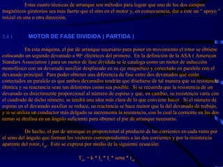 Estas cuatro técnicas de arranque son métodos para lograr que uno de los dos campos magnéticos giratorios sea más fuerte que el otro en el motor y, en consecuencia, dar a éste un “ apoyo ” inicial en una u otra dirección. 2.4.1            MOTOR DE FASE DIVIDIDA ( PARTIDA )   En esta máquina, el par de arranque necesario para poner en movimiento el rotor se obtiene colocando un segundo devanado a 90 o  eléctricos del primero.  En la definición de la ASA ( American Standars Association ) para un motor de fase dividida se le cataloga como un motor de inducción monofásico con un devanado auxiliar desplazado en su eje magnético y conectado en paralelo con el devanado principal.  Para poder obtener una diferencia de fase entre dos devanados que están conectados en paralelo es que ambos devanados tendrán que diseñarse de tal manera que su resistencia óhmica y su reactancia sean tan diferentes como sea posible.  Si se recuerda que la resistencia de un devanado es directamente proporcional al número de espiras y que, en cambio, su resistencia varía con el cuadrado de dicho número, se tendrá una idea más clara de lo que conviene hacer.  Si el número de espiras en el devanado auxiliar se reduce, su reactancia se hace menor que la del devanado de trabajo, y si se utiliza un conductor más delgado se incrementa la resistencia, con lo cual la corriente en las dos ramas se desfasa en un ángulo suficiente para obtener el par de arranque necesario.  De hecho, el par de arranque es proporcional al producto de las corrientes en cada rama por el seno del ángulo que forman los vectores correspondientes a las dos corrientes y por la resistencia aparente del rotor, r ap .  Esto se expresa por medio de la siguiente ecuación:     T arr  = k * I a  * I t  * senα * r ap   