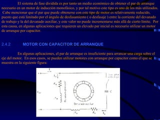 El sistema de fase dividida es por tanto un medio económico de obtener el par de arranque necesario en un motor de inducción monofásico, y por tal motivo este tipo es uno de los más utilizados.  Cabe mencionar que el par que puede obtenerse con este tipo de motor es relativamente reducido, puesto que está limitado por el ángulo de desfasamiento ( o desfasaje ) entre la corriente del devanado de trabajo y la del devanado auxiliar, y este valor no puede incrementarse más allá de cierto límite.  Por esta causa, en algunas aplicaciones que requieren un elevado par inicial es necesario utilizar un motor de arranque por capacitor. 2.4.2             MOTOR CON CAPACITOR DE ARRANQUE   En algunas aplicaciones, el par de arranque es insuficiente para arrancar una carga sobre el eje del motor.  En esos casos, se pueden utilizar motores con arranque por capacitor como el que se muestra en la siguiente figura: 