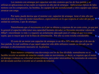 Los motores con arranque por capacitor son más costosos que los de fase partida y se utilizan en aplicaciones en las cuales se requiera un alto par de arranque.  Aplicaciones típicas de tales motores son los compresores, las bombas, los equipos de aire acondicionado y otros equipos que deben arrancar con carga.   Por tanto, puede decirse que el monitor con  capacitor de arranque  tiene el más alto par inicial de todos los tipos de motor monofásico, especialmente en lo que respecta al valor del par por unidad de corriente, o par de arranque.   Naturalmente que el incremento en el par se obtiene a expensas de un costo extra, ya que por lo general el capacitor debe tener una capacidad bastante elevada ( es frecuente encontrar valores de 400μF ( microfarads ) o más ) y requiere un aislamiento adecuado para el voltaje al que va a estar sujeto, que es mayor que el de la línea de alimentación.  Por ello su costo resulta considerable.   El costo de un motor con capacitor de arranque es un 40 o 50% más alto que el de uno de fase partida, lo cual confirma el que aquel capacitor sólo debe utilizarse cuando su elevado par de arranque es absolutamente necesario en  la práctica.   Estos motores comparten una desventaja con los de fase dividida: normalmente no es factible invertir su sentido de rotación cuando están en movimiento; es decir, se requiere que el motor se detenga o reduzca su velocidad sustancialmente para poder intercambiar las terminales de conexión del devanado auxiliar e invertir así el sentido de rotación.   