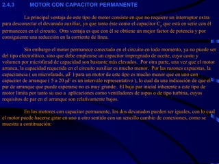 2.4.3            MOTOR CON CAPACITOR PERMANENTE   La principal ventaja de este tipo de motor consiste en que no requiere un interruptor extra para desconectar el devanado auxiliar, ya que tanto éste como el capacitor C p  que está en serie con él permanecen en el circuito.  Otra ventaja es que con él se obtiene un mejor factor de potencia y por consiguiente una reducción en la corriente de línea.   Sin embargo el motor permanece conectado en el circuito en todo momento, ya no puede ser del tipo electrolítico, sino que debe emplearse un capacitor impregnado de aceite, cuyo costo y volumen por microfarad de capacidad son bastante más elevados.  Por otra parte, una vez que el motor arranca, la capacidad requerida en el circuito auxiliar es mucho menor.  Por las razones expuestas, la capacitancia ( en microfarads, μF ) para un motor de este tipo es mucho menor que en uno con capacitor de arranque ( 5 a 20 μF es un intervalo representativo ), lo cual da una indicación de que el par de arranque que puede esperarse no es muy grande.  El bajo par inicial inherente a este tipo de motor limita por tanto su uso a  aplicaciones como ventiladores de aspas o de tipo turbina, cuyos requisitos de par en el arranque son relativamente bajos.   En los motores con capacitor permanente, los dos devanados pueden ser iguales, con lo cual el motor puede hacerse girar en uno u otro sentido con un sencillo cambio de conexiones, como se muestra a continuación: 