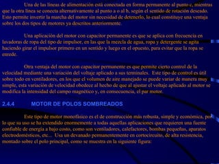 Una de las líneas de alimentación está conectada en forma permanente al punto c, mientras que la otra línea se conecta alternativamente al punto a o al b, según el sentido de rotación deseado.  Esto permite invertir la marcha del motor sin necesidad de detenerlo, lo cual constituye una ventaja sobre los dos tipos de motores ya descritos anteriormente.   Una aplicación del motor con capacitor permanente es que se aplica con frecuencia en lavadoras de ropa del tipo de impulsor, en las que la mezcla de agua, ropa y detergente se agita haciendo girar el impulsor primero en un sentido y luego en el opuesto, para evitar que la ropa se enrede.   Otra ventaja del motor con capacitor permanente es que permite cierto control de la velocidad mediante una variación del voltaje aplicado a sus terminales.  Este tipo de control es útil sobre todo en ventiladores, en los que el volumen de aire manejado se puede variar de manera muy simple, esta variación de velocidad obedece al hecho de que al ajustar el voltaje aplicado al motor se modifica la intensidad del campo magnético y, en consecuencia, el par motor.   2.4.4             MOTOR DE POLOS SOMBREADOS   Este tipo de motor monofásico es el de construcción más robusta, simple y económica, por lo que su uso se ha extendido enormemente a todas aquellas aplicaciones que requieren una fuente confiable de energía a bajo costo, como son ventiladores, calefactores, bombas pequeñas, aparatos electrodomésticos, etc...  Usa un devanado permanentemente en cortocircuito, de alta resistencia, montado sobre el polo principal, como se muestra en la siguiente figura: 