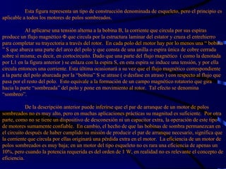   Esta figura representa un tipo de construcción denominada de esqueleto, pero el principio es aplicable a todos los motores de polos sombreados.   Al aplicarse una tensión alterna a la bobina B, la corriente que circula por sus espiras produce un flujo magnético Φ que circula por la estructura laminar del estator y cruza el entrehierro para completar su trayectoria a través del rotor.  En cada polo del motor hay por lo menos una “ bobina ” S que abarca una parte del arco del polo y que consta de una anilla o espira única de cobre cerrada sobre sí misma; es decir, en cortocircuito. Dado que una parte del flujo magnético  ( como la denotada por L1 en la figura anterior ) se enlaza con la espira S, en esta espira se induce una tensión, y por ella circula entonces una corriente. Esta última ocasionará a su vez que el flujo magnético correspondiente a la parte del polo abarcada por la “bobina” S se atrase ( o desfase en atraso ) con respecto al flujo que pasa por el resto del polo.  Esto equivale a la formación de un campo magnético rotatorio que gira hacia la parte “sombreada” del polo y pone en movimiento al rotor.  Tal efecto se denomina “sombreo”.   De la descripción anterior puede inferirse que el par de arranque de un motor de polos sombreados no es muy alto, pero en muchas aplicaciones prácticas su magnitud es suficiente.  Por otra parte, como no se tiene un dispositivo de desconexión ni un capacitor extra, la operación de este tipo de motores sumamente confiable.  En cambio, el hecho de que las bobinas de sombra permanezcan en el circuito después de haber cumplido su misión de producir el par de arranque necesario, significa que la corriente que circula por ellas originará una pérdida extra en el motor.  La eficiencia de un motor de polos sombreados es muy baja; en un motor del tipo esqueleto no es rara una eficiencia de apenas un 10%, pero cuando la potencia requerida es del orden de 1 W, en realidad no es relevante el concepto de eficiencia. 