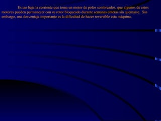 Es tan baja la corriente que toma un motor de polos sombreados, que algunos de estos motores pueden permanecer con su rotor bloqueado durante semanas enteras sin quemarse.  Sin embargo, una desventaja importante es la dificultad de hacer reversible esta máquina. 